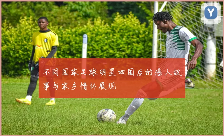 不同国家足球明星回国后的感人故事与家乡情怀展现