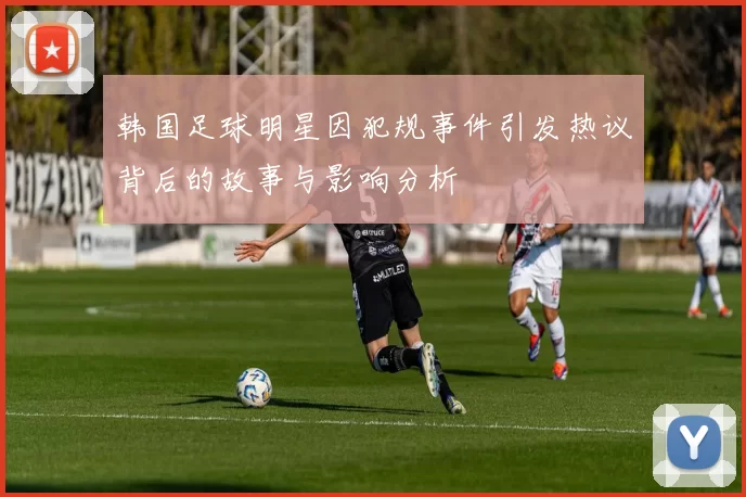 韩国足球明星因犯规事件引发热议背后的故事与影响分析