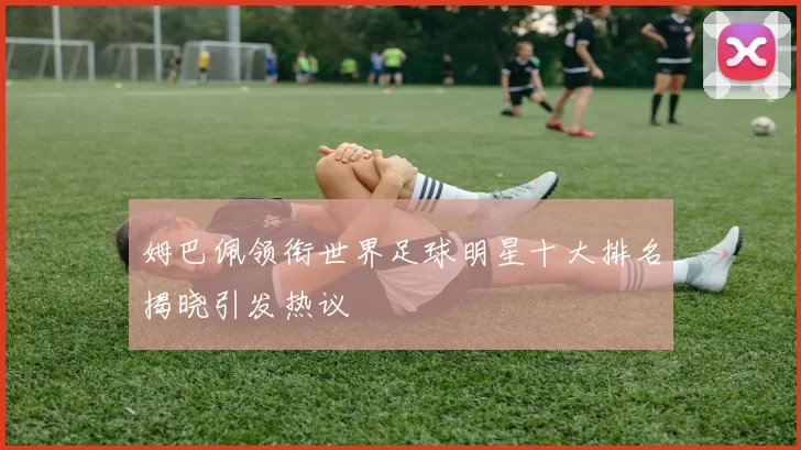 姆巴佩领衔世界足球明星十大排名揭晓引发热议